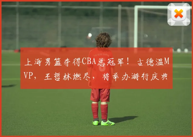 上海男篮夺得CBA总冠军！古德温MVP，王哲林燃尽，将举办游行庆典