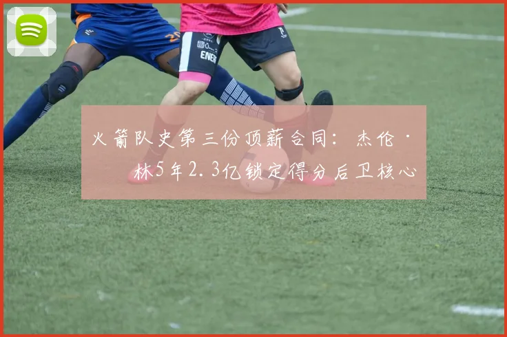 火箭队史第三份顶薪合同：杰伦·格林5年2.3亿锁定得分后卫核心