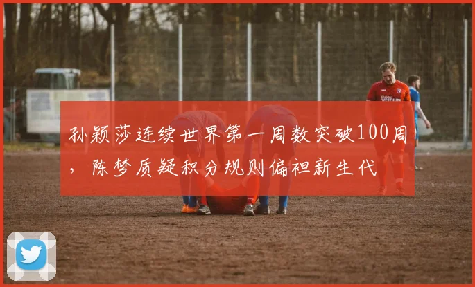 孙颖莎连续世界第一周数突破100周，陈梦质疑积分规则偏袒新生代