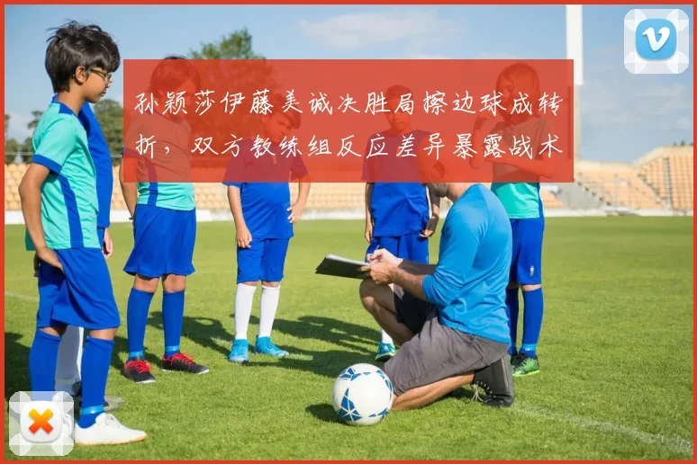 孙颖莎伊藤美诚决胜局擦边球成转折，双方教练组反应差异暴露战术鸿沟