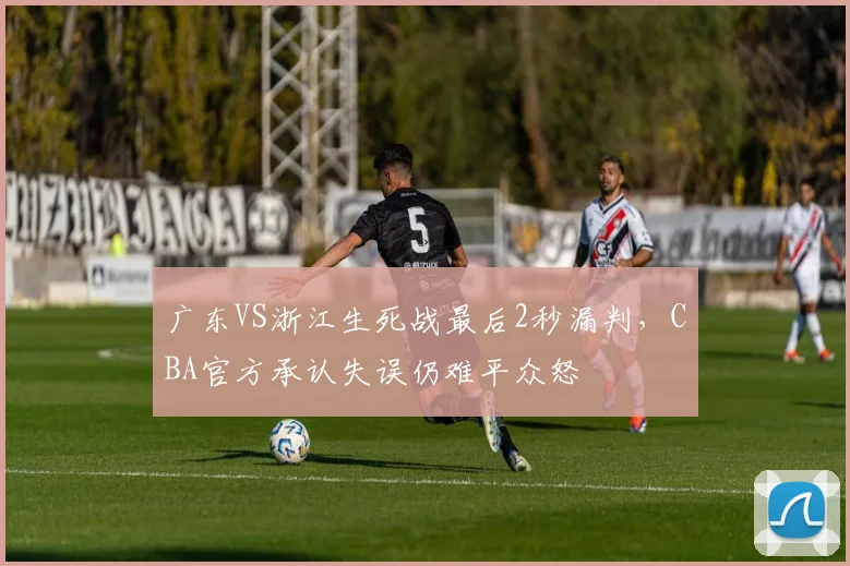 广东VS浙江生死战最后2秒漏判，CBA官方承认失误仍难平众怒