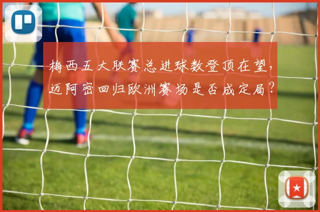 梅西五大联赛总进球数登顶在望,迈阿密回归欧洲赛场是否成定局?