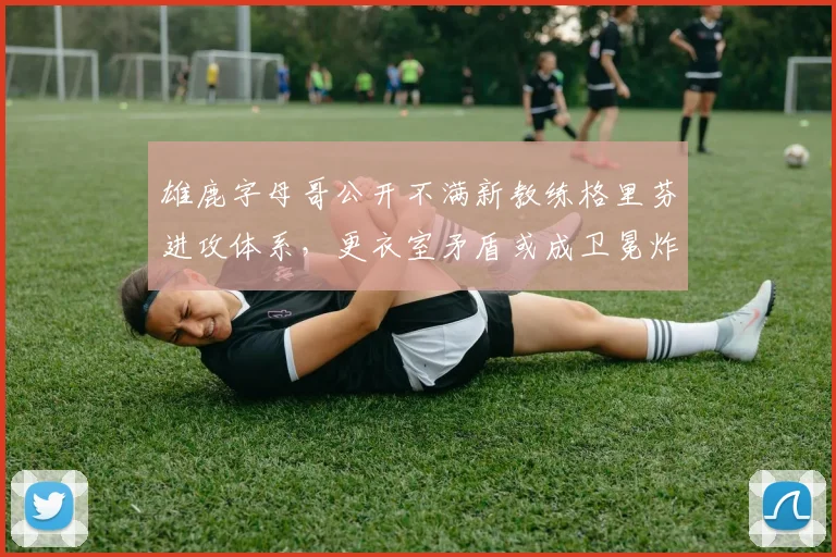 雄鹿字母哥公开不满新教练格里芬进攻体系，更衣室矛盾或成卫冕炸弹