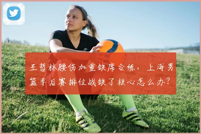 王哲林腰伤加重缺席合练，上海男篮季后赛排位战缺了核心怎么办？