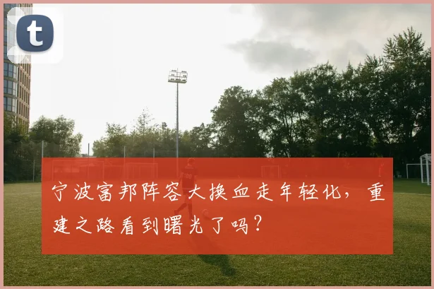 宁波富邦阵容大换血走年轻化，重建之路看到曙光了吗？
