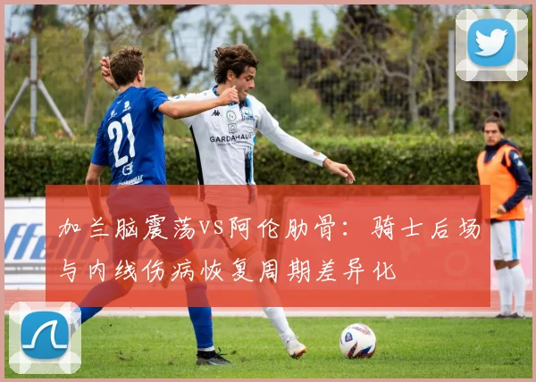 加兰脑震荡vs阿伦肋骨：骑士后场与内线伤病恢复周期差异化