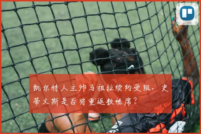 凯尔特人主帅马祖拉续约受阻，史蒂文斯是否将重返教练席？