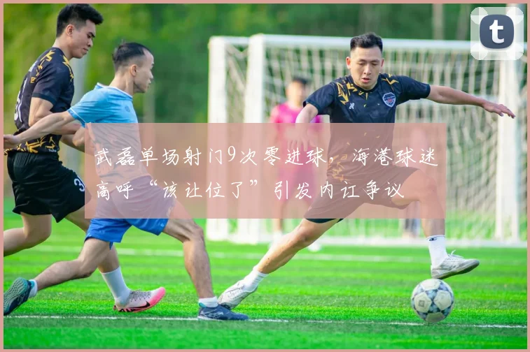 武磊单场射门9次零进球，海港球迷高呼“该让位了”引发内讧争议