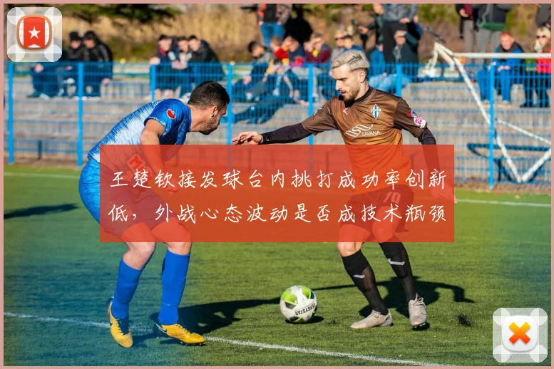 王楚钦接发球台内挑打成功率创新低，外战心态波动是否成技术瓶颈？